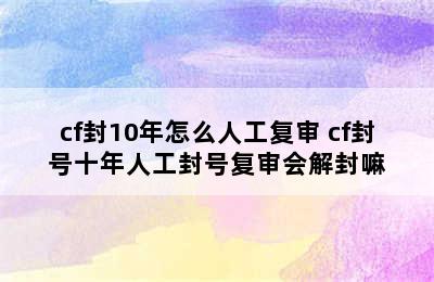 cf封10年怎么人工复审 cf封号十年人工封号复审会解封嘛